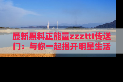 最新黑料正能量zzzttt传送门:与你一起揭开明星生活的神秘地址!