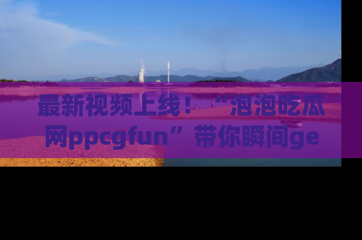 最新视频上线！“泡泡吃瓜网ppcgfun”带你瞬间get吃瓜圈的秘密