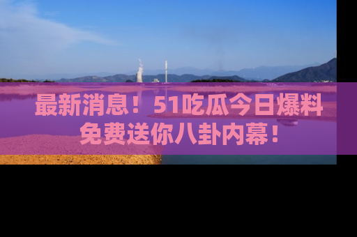 最新消息！51吃瓜今日爆料免费送你八卦内幕！