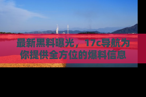 最新黑料曝光,17c导航为你提供全方位的爆料信息