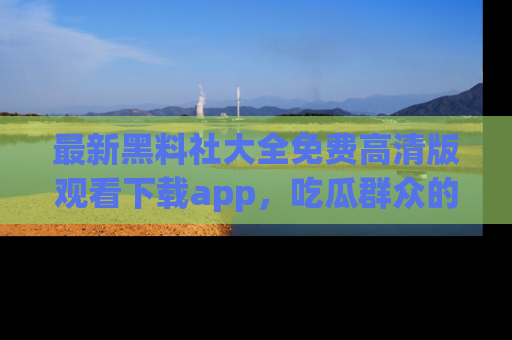 最新黑料社大全免费高清版观看下载app,吃瓜群众的必备神器