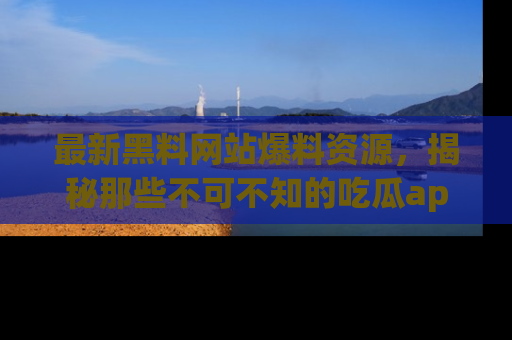 最新黑料网站爆料资源,揭秘那些不可不知的吃瓜app!