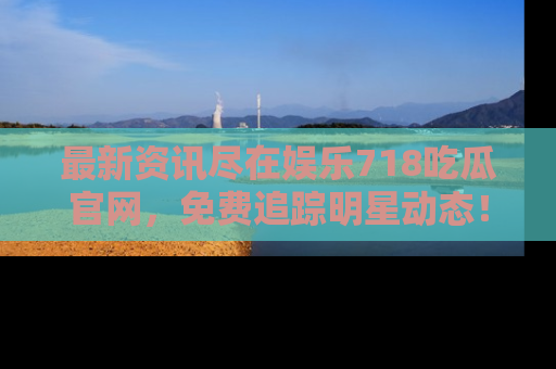 最新资讯尽在娱乐718吃瓜官网，免费追踪明星动态！
