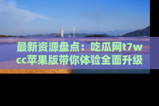 最新资源盘点：吃瓜网t7wcc苹果版带你体验全面升级
