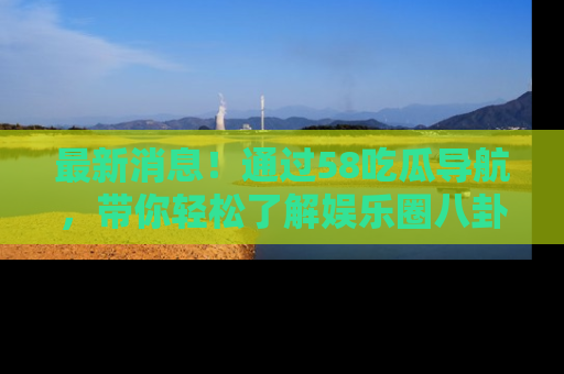 最新消息！通过58吃瓜导航，带你轻松了解娱乐圈八卦动态！