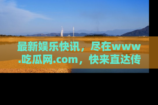最新娱乐快讯，尽在www.吃瓜网.com，快来直达传送门收获惊喜吧！