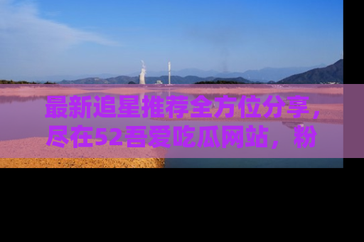 最新追星推荐全方位分享，尽在52吾爱吃瓜网站，粉丝必看